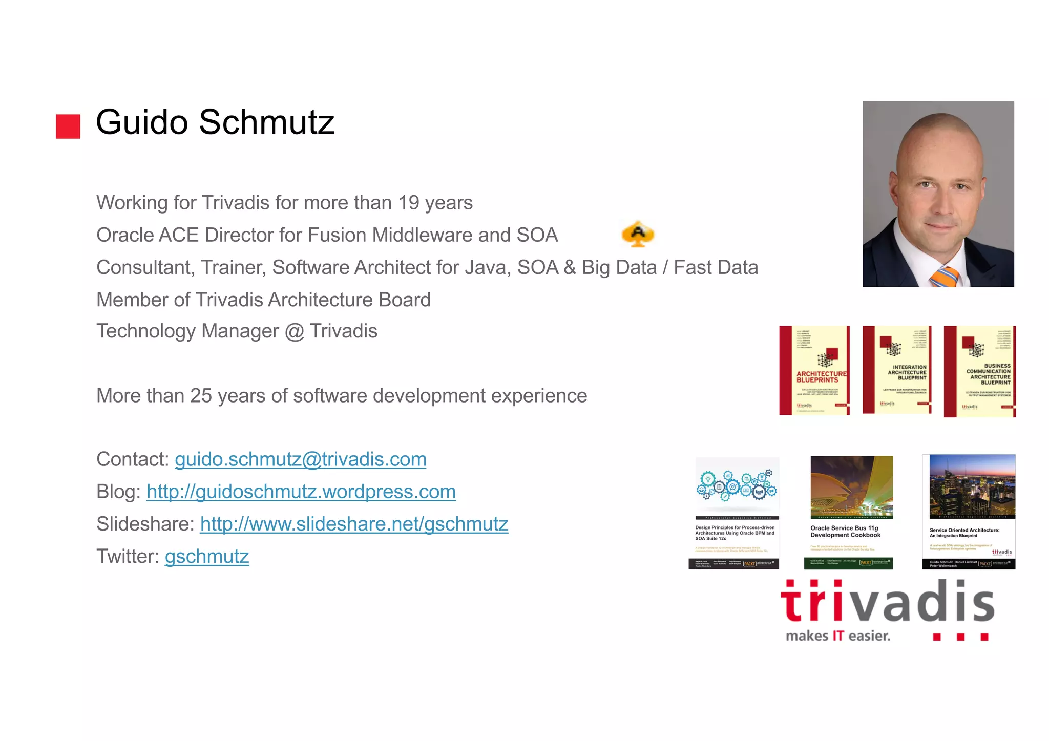 Guido Schmutz
Working for Trivadis for more than 19 years
Oracle ACE Director for Fusion Middleware and SOA
Consultant, Trainer, Software Architect for Java, SOA & Big Data / Fast Data
Member of Trivadis Architecture Board
Technology Manager @ Trivadis
More than 25 years of software development experience
Contact: guido.schmutz@trivadis.com
Blog: http://guidoschmutz.wordpress.com
Slideshare: http://www.slideshare.net/gschmutz
Twitter: gschmutz
 