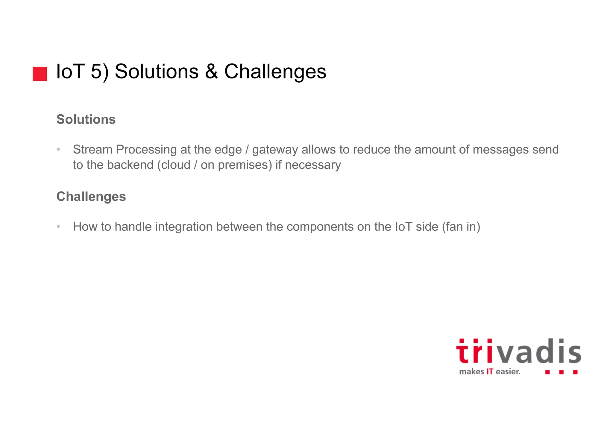 IoT 5) Solutions & Challenges
Solutions
• Stream Processing at the edge / gateway allows to reduce the amount of messages send
to the backend (cloud / on premises) if necessary
Challenges
• How to handle integration between the components on the IoT side (fan in)
 