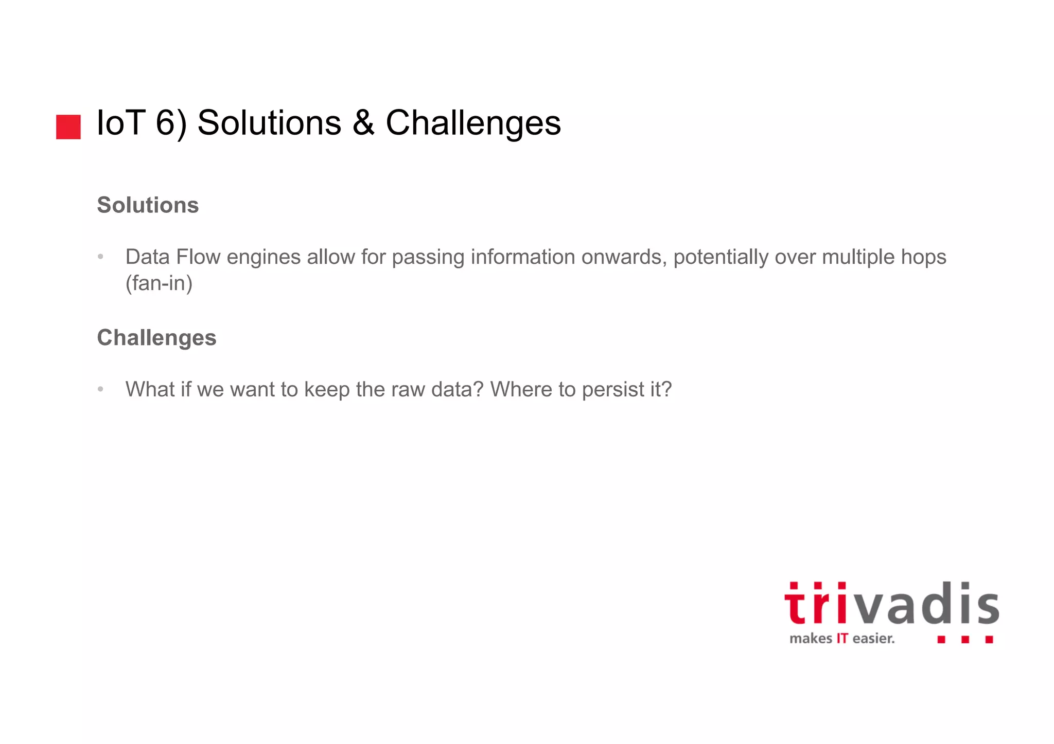 IoT 6) Solutions & Challenges
Solutions
• Data Flow engines allow for passing information onwards, potentially over multiple hops
(fan-in)
Challenges
• What if we want to keep the raw data? Where to persist it?
 