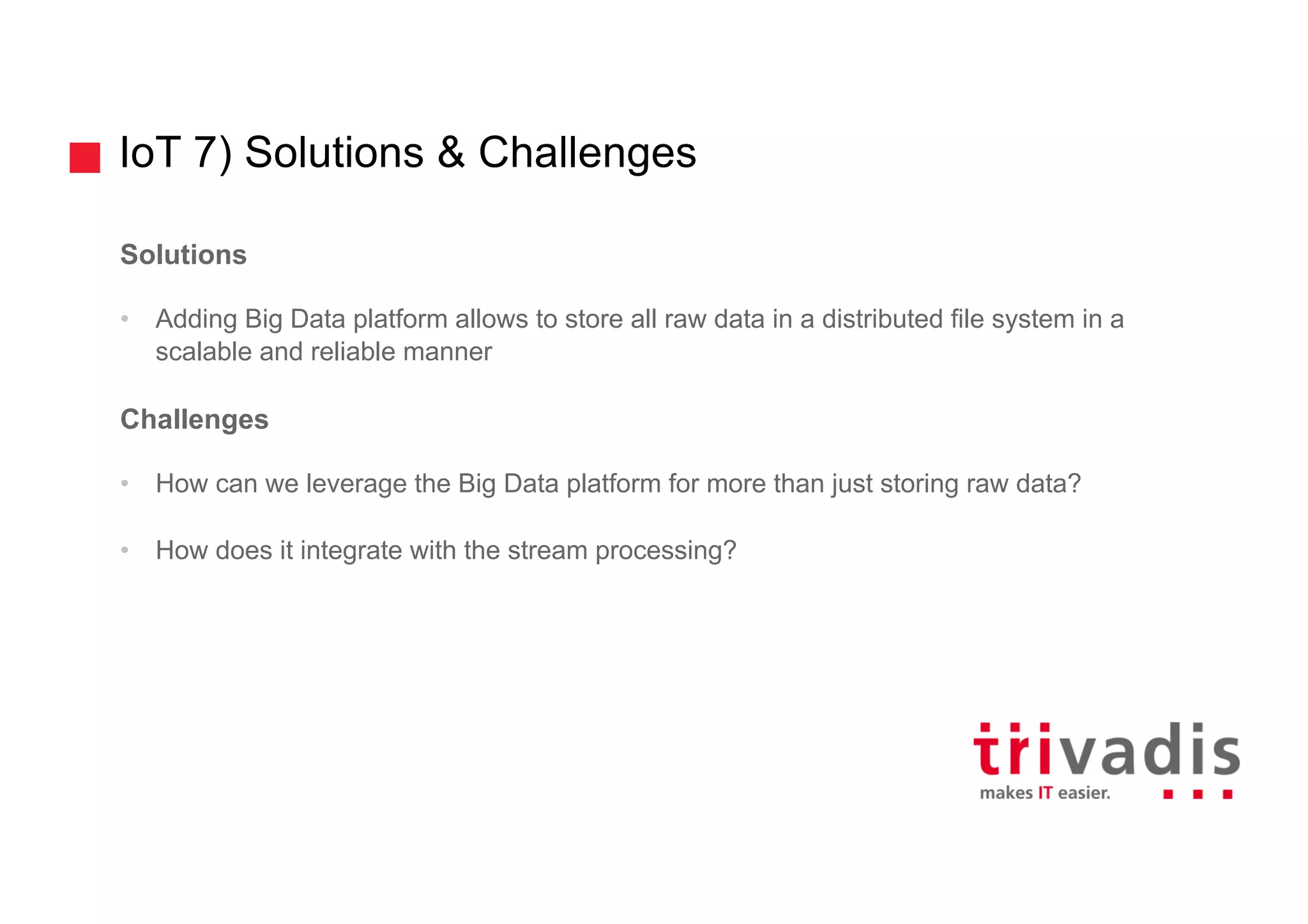 IoT 7) Solutions & Challenges
Solutions
• Adding Big Data platform allows to store all raw data in a distributed file system in a
scalable and reliable manner
Challenges
• How can we leverage the Big Data platform for more than just storing raw data?
• How does it integrate with the stream processing?
 