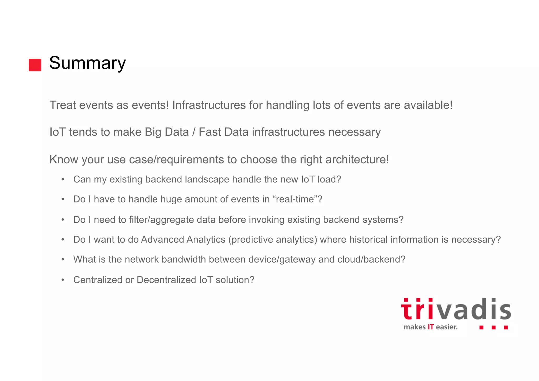 Summary
Treat events as events! Infrastructures for handling lots of events are available!
IoT tends to make Big Data / Fast Data infrastructures necessary
Know your use case/requirements to choose the right architecture!
• Can my existing backend landscape handle the new IoT load?
• Do I have to handle huge amount of events in “real-time”?
• Do I need to filter/aggregate data before invoking existing backend systems?
• Do I want to do Advanced Analytics (predictive analytics) where historical information is necessary?
• What is the network bandwidth between device/gateway and cloud/backend?
• Centralized or Decentralized IoT solution?
 