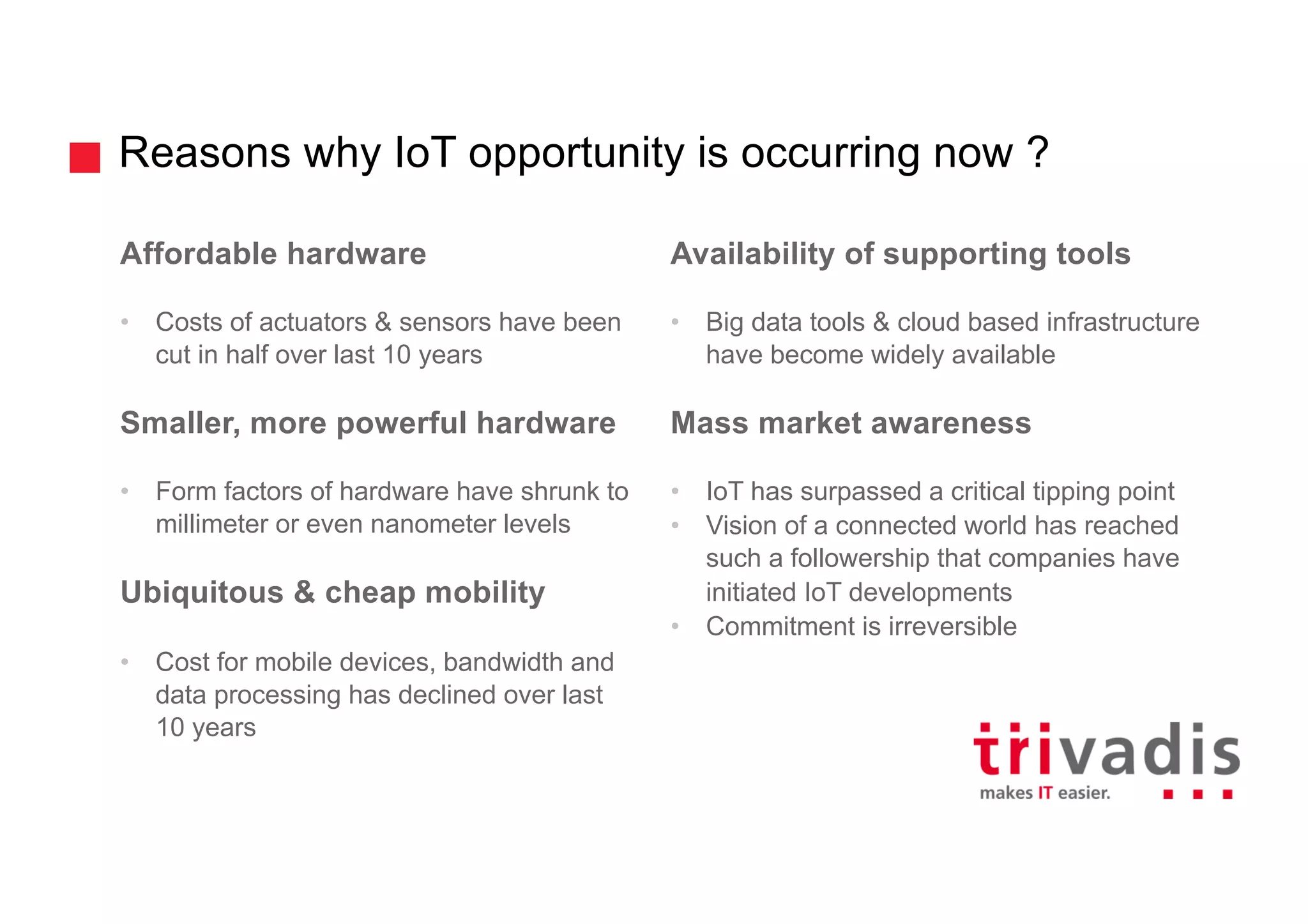 Reasons why IoT opportunity is occurring now ?
Affordable hardware
• Costs of actuators & sensors have been
cut in half over last 10 years
Smaller, more powerful hardware
• Form factors of hardware have shrunk to
millimeter or even nanometer levels
Ubiquitous & cheap mobility
• Cost for mobile devices, bandwidth and
data processing has declined over last
10 years
Availability of supporting tools
• Big data tools & cloud based infrastructure
have become widely available
Mass market awareness
• IoT has surpassed a critical tipping point
• Vision of a connected world has reached
such a followership that companies have
initiated IoT developments
• Commitment is irreversible
 