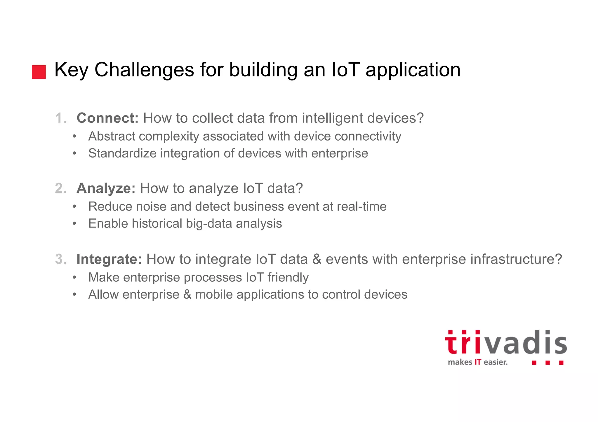 Key Challenges for building an IoT application
1. Connect: How to collect data from intelligent devices?
• Abstract complexity associated with device connectivity
• Standardize integration of devices with enterprise
2. Analyze: How to analyze IoT data?
• Reduce noise and detect business event at real-time
• Enable historical big-data analysis
3. Integrate: How to integrate IoT data & events with enterprise infrastructure?
• Make enterprise processes IoT friendly
• Allow enterprise & mobile applications to control devices
 