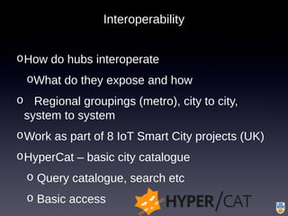 Interoperability
oHow do hubs interoperate
oWhat do they expose and how
o Regional groupings (metro), city to city,
system to system
oWork as part of 8 IoT Smart City projects (UK)
oHyperCat – basic city catalogue
o Query catalogue, search etc
o Basic access
 