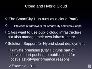 Cloud and Hybrid Cloud
o The SmartCity Hub runs as a cloud PaaS
o Provides a framework for Smart City services & apps
oCities want to use public cloud infrastructure
but also manage their own infrastructure.
oSolution: Support for Hybrid cloud deployment
o Private premises (City IT) runs part of
service, part pushed to public cloud for
cost/elasticity/performance reasons
o Example - 311
 
