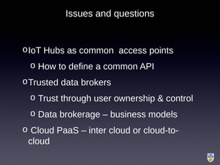 Issues and questions
oIoT Hubs as common access points
o How to define a common API
oTrusted data brokers
o Trust through user ownership & control
o Data brokerage – business models
o Cloud PaaS – inter cloud or cloud-to-
cloud
 