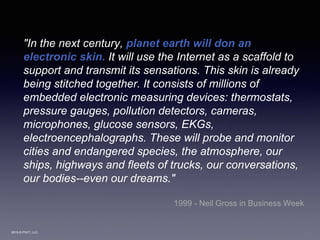 2015 © PIVIT, LLC.
"In the next century, planet earth will don an
electronic skin. It will use the Internet as a scaffold to
support and transmit its sensations. This skin is already
being stitched together. It consists of millions of
embedded electronic measuring devices: thermostats,
pressure gauges, pollution detectors, cameras,
microphones, glucose sensors, EKGs,
electroencephalographs. These will probe and monitor
cities and endangered species, the atmosphere, our
ships, highways and fleets of trucks, our conversations,
our bodies--even our dreams."
1999 - Neil Gross in Business Week
 