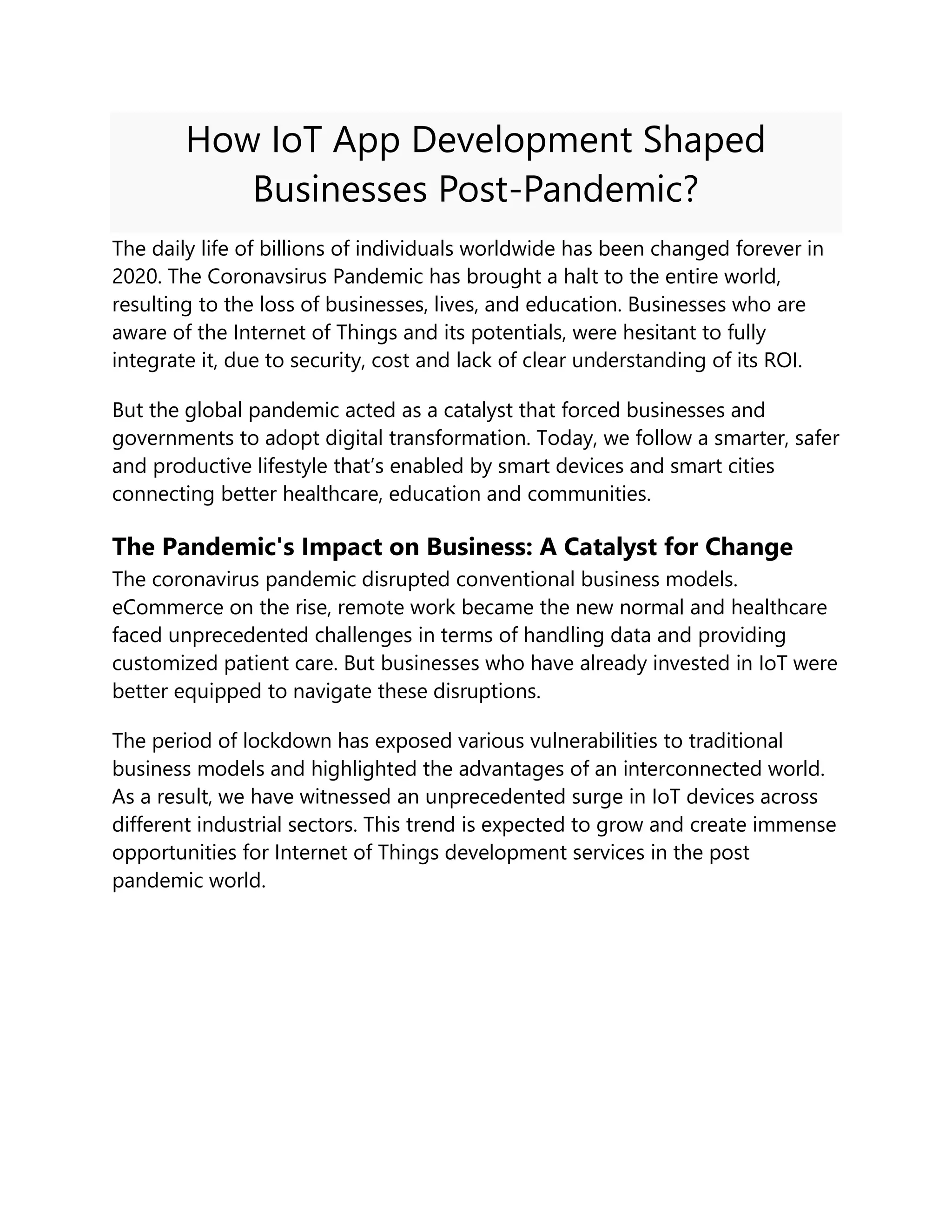 How IoT App Development Shaped
Businesses Post-Pandemic?
The daily life of billions of individuals worldwide has been changed forever in
2020. The Coronavsirus Pandemic has brought a halt to the entire world,
resulting to the loss of businesses, lives, and education. Businesses who are
aware of the Internet of Things and its potentials, were hesitant to fully
integrate it, due to security, cost and lack of clear understanding of its ROI.
But the global pandemic acted as a catalyst that forced businesses and
governments to adopt digital transformation. Today, we follow a smarter, safer
and productive lifestyle that’s enabled by smart devices and smart cities
connecting better healthcare, education and communities.
The Pandemic's Impact on Business: A Catalyst for Change
The coronavirus pandemic disrupted conventional business models.
eCommerce on the rise, remote work became the new normal and healthcare
faced unprecedented challenges in terms of handling data and providing
customized patient care. But businesses who have already invested in IoT were
better equipped to navigate these disruptions.
The period of lockdown has exposed various vulnerabilities to traditional
business models and highlighted the advantages of an interconnected world.
As a result, we have witnessed an unprecedented surge in IoT devices across
different industrial sectors. This trend is expected to grow and create immense
opportunities for Internet of Things development services in the post
pandemic world.
 
