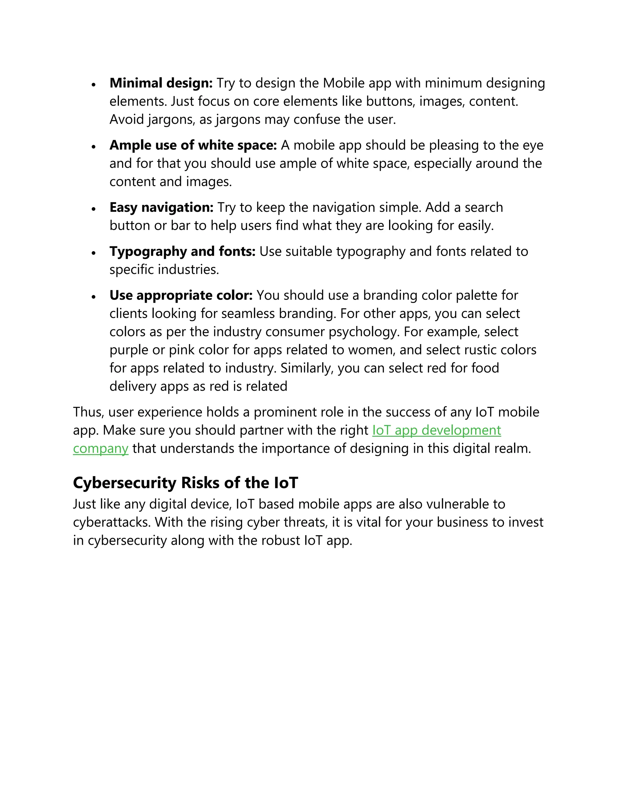  Minimal design: Try to design the Mobile app with minimum designing
elements. Just focus on core elements like buttons, images, content.
Avoid jargons, as jargons may confuse the user.
 Ample use of white space: A mobile app should be pleasing to the eye
and for that you should use ample of white space, especially around the
content and images.
 Easy navigation: Try to keep the navigation simple. Add a search
button or bar to help users find what they are looking for easily.
 Typography and fonts: Use suitable typography and fonts related to
specific industries.
 Use appropriate color: You should use a branding color palette for
clients looking for seamless branding. For other apps, you can select
colors as per the industry consumer psychology. For example, select
purple or pink color for apps related to women, and select rustic colors
for apps related to industry. Similarly, you can select red for food
delivery apps as red is related
Thus, user experience holds a prominent role in the success of any IoT mobile
app. Make sure you should partner with the right IoT app development
company that understands the importance of designing in this digital realm.
Cybersecurity Risks of the IoT
Just like any digital device, IoT based mobile apps are also vulnerable to
cyberattacks. With the rising cyber threats, it is vital for your business to invest
in cybersecurity along with the robust IoT app.
 