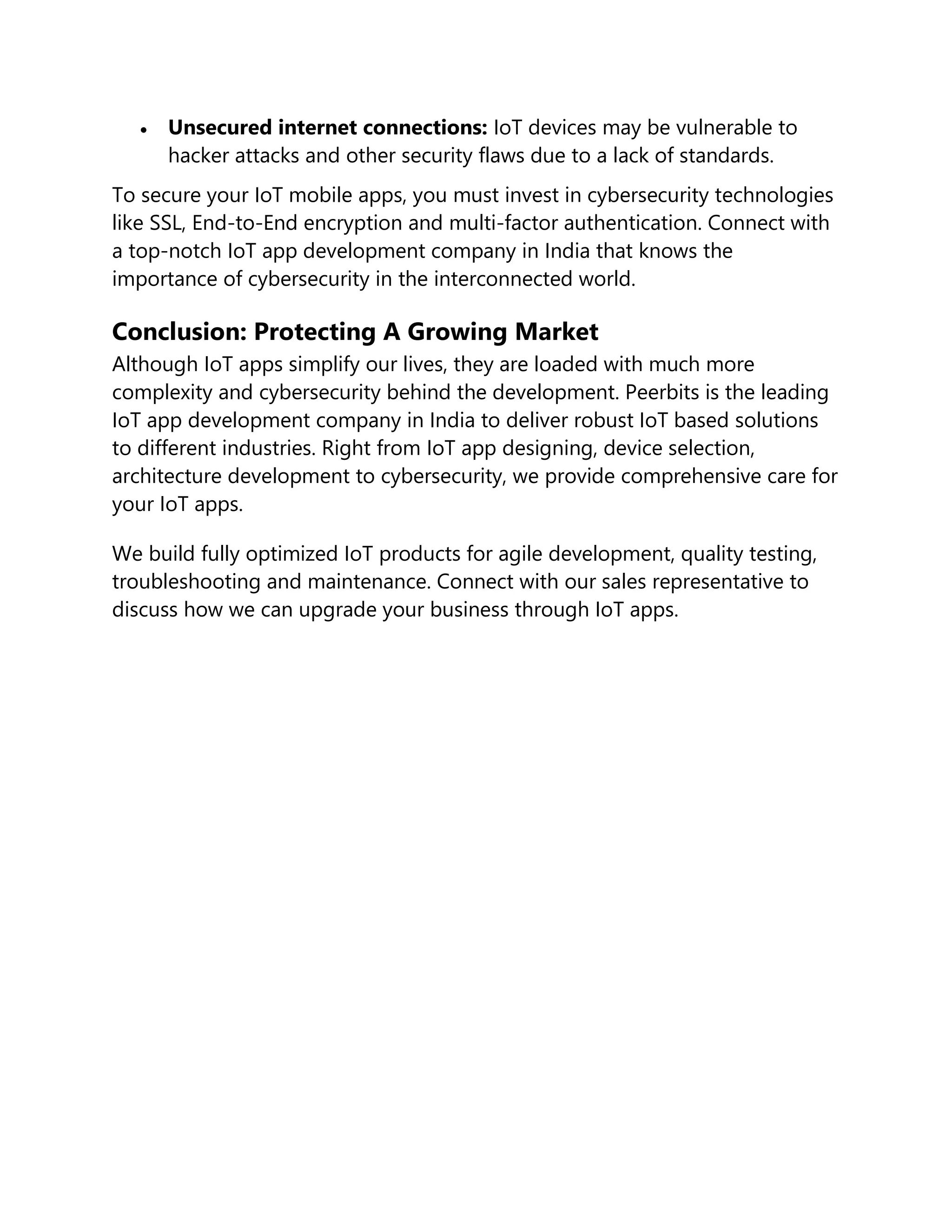  Unsecured internet connections: IoT devices may be vulnerable to
hacker attacks and other security flaws due to a lack of standards.
To secure your IoT mobile apps, you must invest in cybersecurity technologies
like SSL, End-to-End encryption and multi-factor authentication. Connect with
a top-notch IoT app development company in India that knows the
importance of cybersecurity in the interconnected world.
Conclusion: Protecting A Growing Market
Although IoT apps simplify our lives, they are loaded with much more
complexity and cybersecurity behind the development. Peerbits is the leading
IoT app development company in India to deliver robust IoT based solutions
to different industries. Right from IoT app designing, device selection,
architecture development to cybersecurity, we provide comprehensive care for
your IoT apps.
We build fully optimized IoT products for agile development, quality testing,
troubleshooting and maintenance. Connect with our sales representative to
discuss how we can upgrade your business through IoT apps.
 