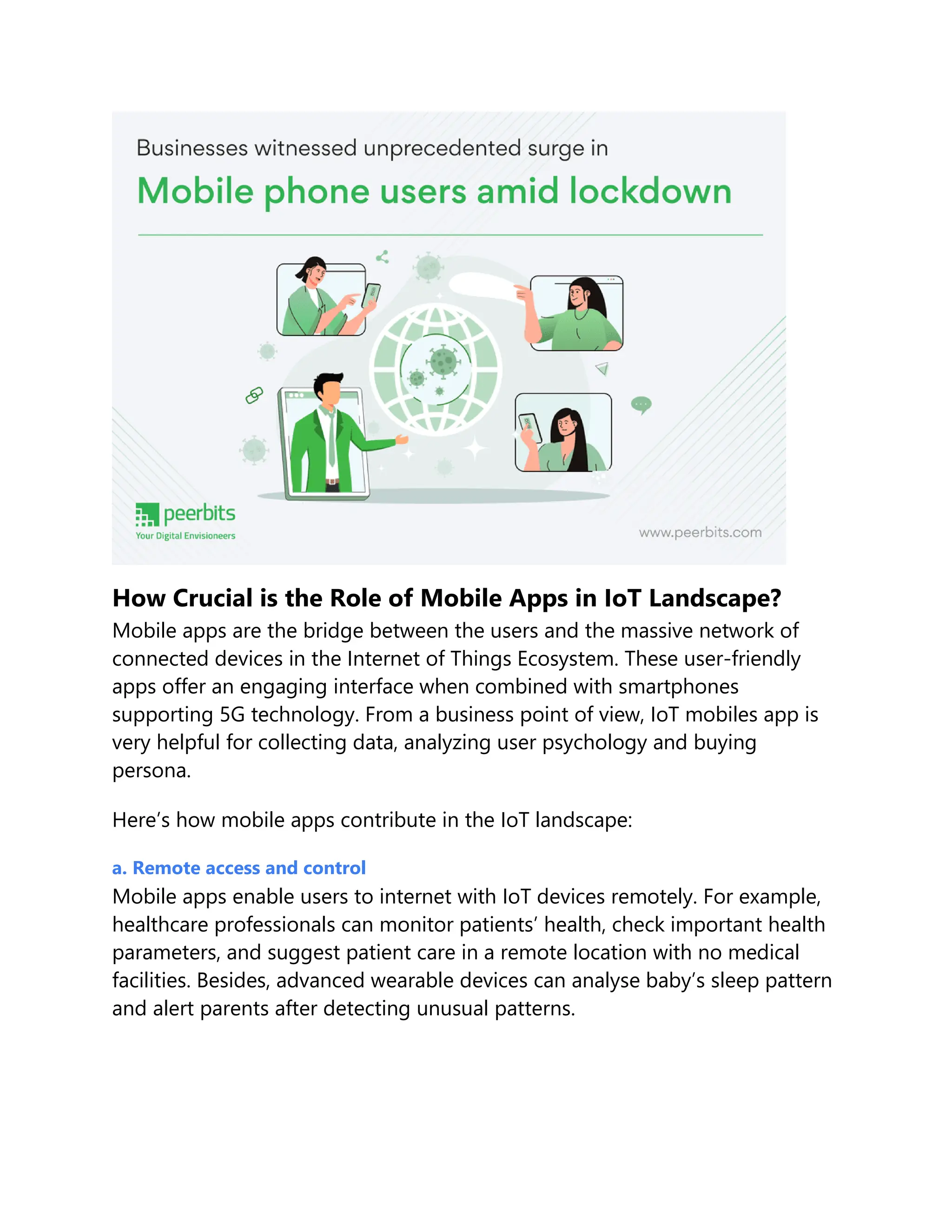 How Crucial is the Role of Mobile Apps in IoT Landscape?
Mobile apps are the bridge between the users and the massive network of
connected devices in the Internet of Things Ecosystem. These user-friendly
apps offer an engaging interface when combined with smartphones
supporting 5G technology. From a business point of view, IoT mobiles app is
very helpful for collecting data, analyzing user psychology and buying
persona.
Here’s how mobile apps contribute in the IoT landscape:
a. Remote access and control
Mobile apps enable users to internet with IoT devices remotely. For example,
healthcare professionals can monitor patients’ health, check important health
parameters, and suggest patient care in a remote location with no medical
facilities. Besides, advanced wearable devices can analyse baby’s sleep pattern
and alert parents after detecting unusual patterns.
 