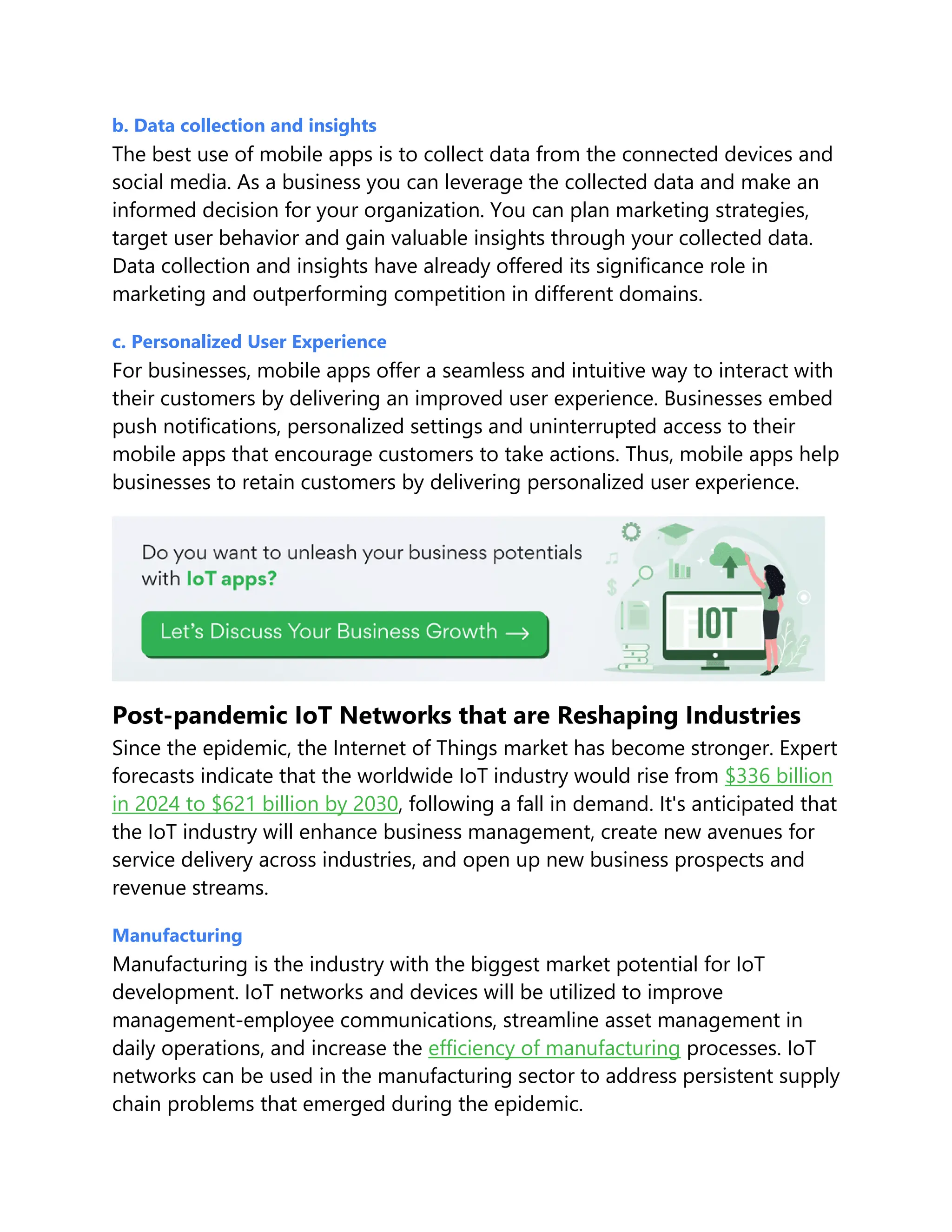 b. Data collection and insights
The best use of mobile apps is to collect data from the connected devices and
social media. As a business you can leverage the collected data and make an
informed decision for your organization. You can plan marketing strategies,
target user behavior and gain valuable insights through your collected data.
Data collection and insights have already offered its significance role in
marketing and outperforming competition in different domains.
c. Personalized User Experience
For businesses, mobile apps offer a seamless and intuitive way to interact with
their customers by delivering an improved user experience. Businesses embed
push notifications, personalized settings and uninterrupted access to their
mobile apps that encourage customers to take actions. Thus, mobile apps help
businesses to retain customers by delivering personalized user experience.
Post-pandemic IoT Networks that are Reshaping Industries
Since the epidemic, the Internet of Things market has become stronger. Expert
forecasts indicate that the worldwide IoT industry would rise from $336 billion
in 2024 to $621 billion by 2030, following a fall in demand. It's anticipated that
the IoT industry will enhance business management, create new avenues for
service delivery across industries, and open up new business prospects and
revenue streams.
Manufacturing
Manufacturing is the industry with the biggest market potential for IoT
development. IoT networks and devices will be utilized to improve
management-employee communications, streamline asset management in
daily operations, and increase the efficiency of manufacturing processes. IoT
networks can be used in the manufacturing sector to address persistent supply
chain problems that emerged during the epidemic.
 