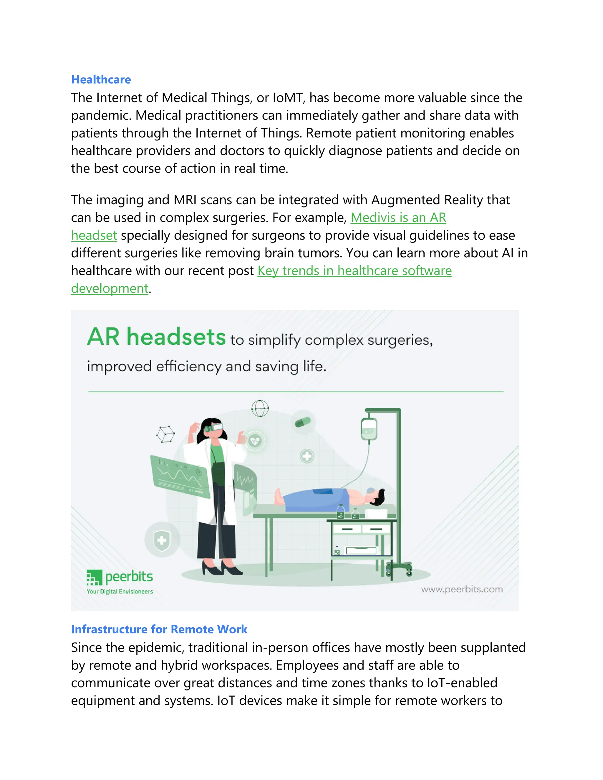 Healthcare
The Internet of Medical Things, or IoMT, has become more valuable since the
pandemic. Medical practitioners can immediately gather and share data with
patients through the Internet of Things. Remote patient monitoring enables
healthcare providers and doctors to quickly diagnose patients and decide on
the best course of action in real time.
The imaging and MRI scans can be integrated with Augmented Reality that
can be used in complex surgeries. For example, Medivis is an AR
headset specially designed for surgeons to provide visual guidelines to ease
different surgeries like removing brain tumors. You can learn more about AI in
healthcare with our recent post Key trends in healthcare software
development.
Infrastructure for Remote Work
Since the epidemic, traditional in-person offices have mostly been supplanted
by remote and hybrid workspaces. Employees and staff are able to
communicate over great distances and time zones thanks to IoT-enabled
equipment and systems. IoT devices make it simple for remote workers to
 