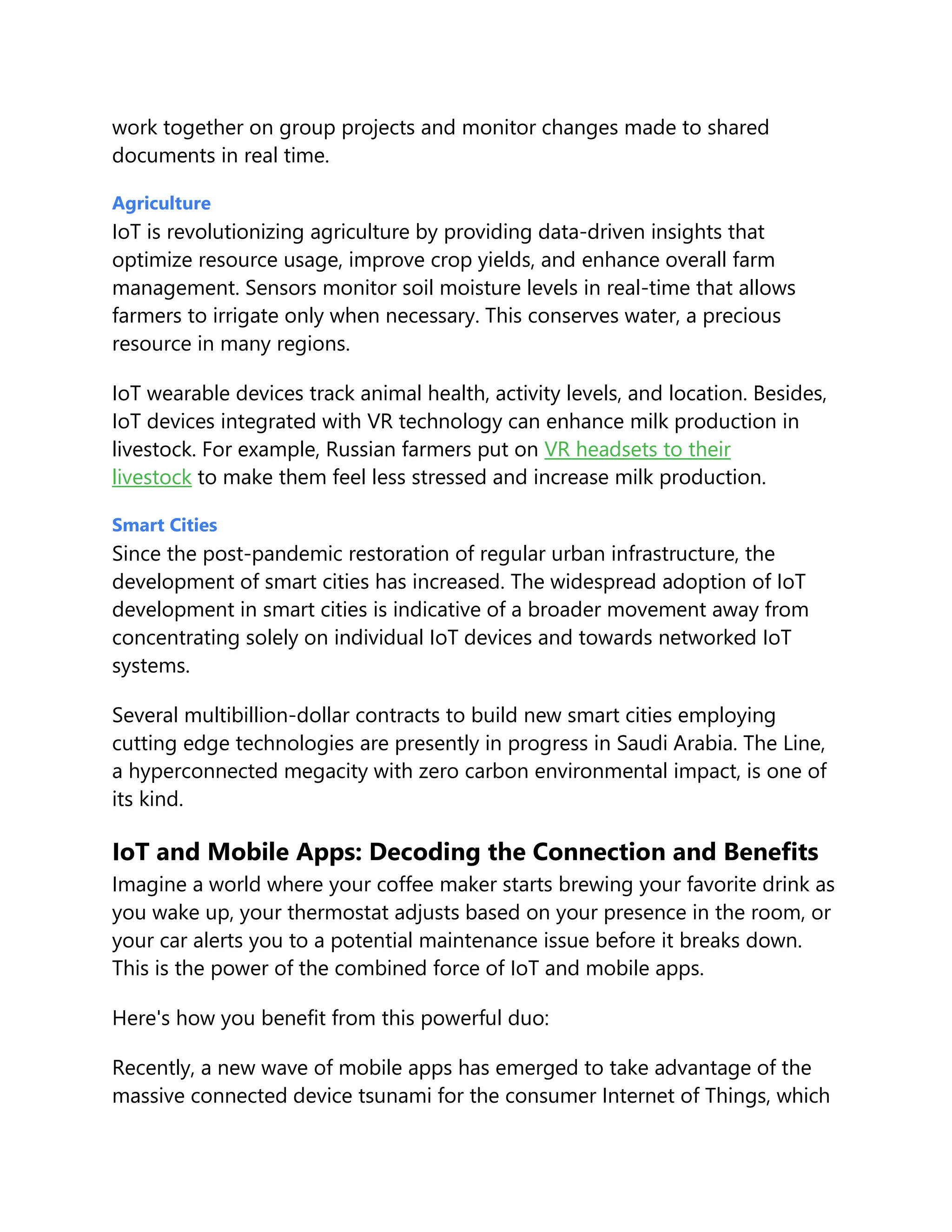 work together on group projects and monitor changes made to shared
documents in real time.
Agriculture
IoT is revolutionizing agriculture by providing data-driven insights that
optimize resource usage, improve crop yields, and enhance overall farm
management. Sensors monitor soil moisture levels in real-time that allows
farmers to irrigate only when necessary. This conserves water, a precious
resource in many regions.
IoT wearable devices track animal health, activity levels, and location. Besides,
IoT devices integrated with VR technology can enhance milk production in
livestock. For example, Russian farmers put on VR headsets to their
livestock to make them feel less stressed and increase milk production.
Smart Cities
Since the post-pandemic restoration of regular urban infrastructure, the
development of smart cities has increased. The widespread adoption of IoT
development in smart cities is indicative of a broader movement away from
concentrating solely on individual IoT devices and towards networked IoT
systems.
Several multibillion-dollar contracts to build new smart cities employing
cutting edge technologies are presently in progress in Saudi Arabia. The Line,
a hyperconnected megacity with zero carbon environmental impact, is one of
its kind.
IoT and Mobile Apps: Decoding the Connection and Benefits
Imagine a world where your coffee maker starts brewing your favorite drink as
you wake up, your thermostat adjusts based on your presence in the room, or
your car alerts you to a potential maintenance issue before it breaks down.
This is the power of the combined force of IoT and mobile apps.
Here's how you benefit from this powerful duo:
Recently, a new wave of mobile apps has emerged to take advantage of the
massive connected device tsunami for the consumer Internet of Things, which
 