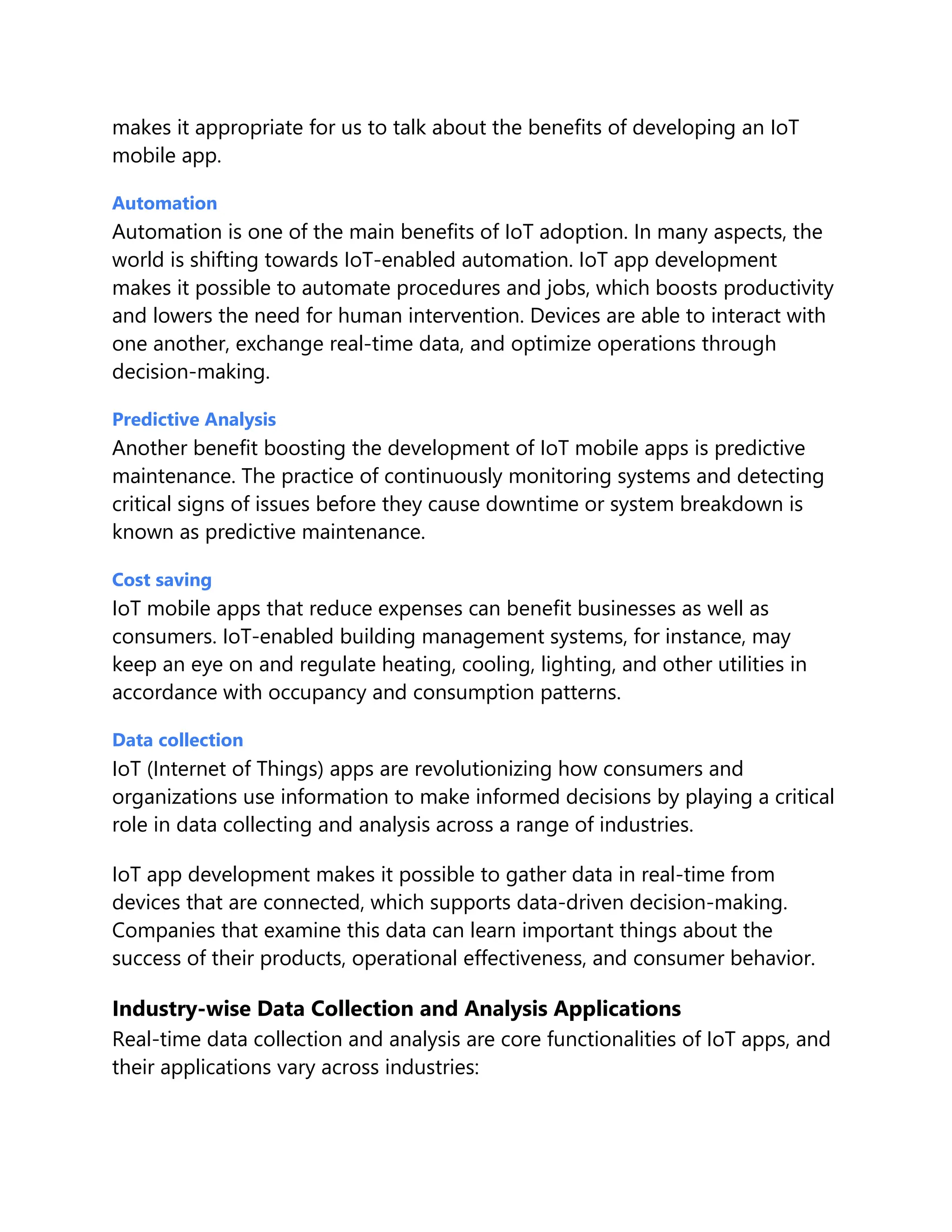makes it appropriate for us to talk about the benefits of developing an IoT
mobile app.
Automation
Automation is one of the main benefits of IoT adoption. In many aspects, the
world is shifting towards IoT-enabled automation. IoT app development
makes it possible to automate procedures and jobs, which boosts productivity
and lowers the need for human intervention. Devices are able to interact with
one another, exchange real-time data, and optimize operations through
decision-making.
Predictive Analysis
Another benefit boosting the development of IoT mobile apps is predictive
maintenance. The practice of continuously monitoring systems and detecting
critical signs of issues before they cause downtime or system breakdown is
known as predictive maintenance.
Cost saving
IoT mobile apps that reduce expenses can benefit businesses as well as
consumers. IoT-enabled building management systems, for instance, may
keep an eye on and regulate heating, cooling, lighting, and other utilities in
accordance with occupancy and consumption patterns.
Data collection
IoT (Internet of Things) apps are revolutionizing how consumers and
organizations use information to make informed decisions by playing a critical
role in data collecting and analysis across a range of industries.
IoT app development makes it possible to gather data in real-time from
devices that are connected, which supports data-driven decision-making.
Companies that examine this data can learn important things about the
success of their products, operational effectiveness, and consumer behavior.
Industry-wise Data Collection and Analysis Applications
Real-time data collection and analysis are core functionalities of IoT apps, and
their applications vary across industries:
 