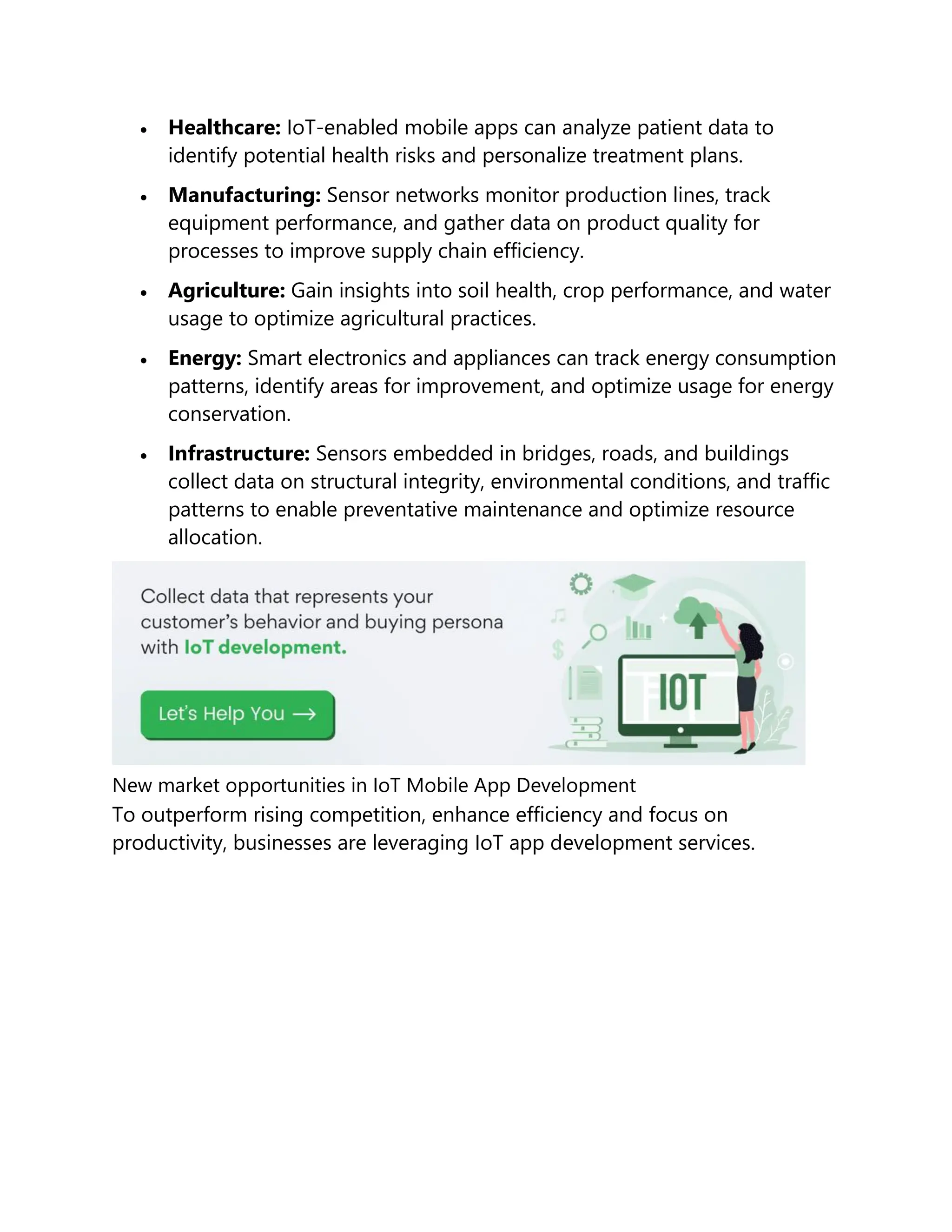  Healthcare: IoT-enabled mobile apps can analyze patient data to
identify potential health risks and personalize treatment plans.
 Manufacturing: Sensor networks monitor production lines, track
equipment performance, and gather data on product quality for
processes to improve supply chain efficiency.
 Agriculture: Gain insights into soil health, crop performance, and water
usage to optimize agricultural practices.
 Energy: Smart electronics and appliances can track energy consumption
patterns, identify areas for improvement, and optimize usage for energy
conservation.
 Infrastructure: Sensors embedded in bridges, roads, and buildings
collect data on structural integrity, environmental conditions, and traffic
patterns to enable preventative maintenance and optimize resource
allocation.
New market opportunities in IoT Mobile App Development
To outperform rising competition, enhance efficiency and focus on
productivity, businesses are leveraging IoT app development services.
 