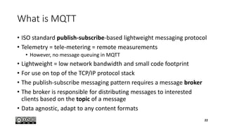 What is MQTT
• ISO standard publish-subscribe-based lightweight messaging protocol
• Telemetry = tele-metering = remote measurements
• However, no message queuing in MQTT
• Lightweight = low network bandwidth and small code footprint
• For use on top of the TCP/IP protocol stack
• The publish-subscribe messaging pattern requires a message broker
• The broker is responsible for distributing messages to interested
clients based on the topic of a message
• Data agnostic, adapt to any content formats
22
 
