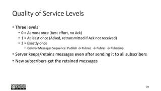 Quality of Service Levels
• Three levels
• 0 = At most once (best effort, no Ack)
• 1 = At least once (Acked, retransmitted if Ack not received)
• 2 = Exactly once
• Control Messages Sequence: Publish → Pubrec → Pubrel → Pubcomp
• Server keeps/retains messages even after sending it to all subscribers
• New subscribers get the retained messages
24
 
