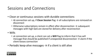 Sessions and Connections
• Clean or continuous sessions with durable connections
• At connection set up, if Clean Session flag → all subscriptions are removed on
disconnect
• Otherwise subscriptions remain in effect after disconnection → subsequent
messages with high QoS are stored for delivery after reconnection
• Wills
• at connection set up, a client can set a Will flag to inform that it has will
message that should be published if unexpected disconnection → alarm if the
client looses connection
• Periodic keep-alive messages → if a client is still alive
26
 