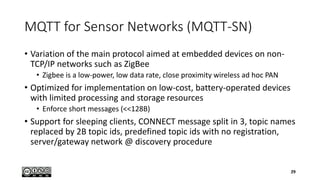 MQTT for Sensor Networks (MQTT-SN)
• Variation of the main protocol aimed at embedded devices on non-
TCP/IP networks such as ZigBee
• Zigbee is a low-power, low data rate, close proximity wireless ad hoc PAN
• Optimized for implementation on low-cost, battery-operated devices
with limited processing and storage resources
• Enforce short messages (<<128B)
• Support for sleeping clients, CONNECT message split in 3, topic names
replaced by 2B topic ids, predefined topic ids with no registration,
server/gateway network @ discovery procedure
29
 