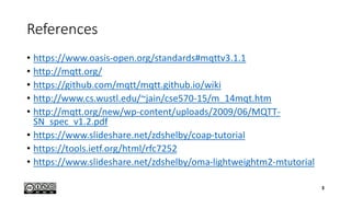 References
• https://www.oasis-open.org/standards#mqttv3.1.1
• http://mqtt.org/
• https://github.com/mqtt/mqtt.github.io/wiki
• http://www.cs.wustl.edu/~jain/cse570-15/m_14mqt.htm
• http://mqtt.org/new/wp-content/uploads/2009/06/MQTT-
SN_spec_v1.2.pdf
• https://www.slideshare.net/zdshelby/coap-tutorial
• https://tools.ietf.org/html/rfc7252
• https://www.slideshare.net/zdshelby/oma-lightweightm2-mtutorial
3
 