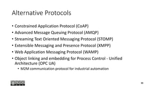 Alternative Protocols
• Constrained Application Protocol (CoAP)
• Advanced Message Queuing Protocol (AMQP)
• Streaming Text Oriented Messaging Protocol (STOMP)
• Extensible Messaging and Presence Protocol (XMPP)
• Web Application Messaging Protocol (WAMP)
• Object linking and embedding for Process Control - Unified
Architecture (OPC UA)
• M2M communication protocol for industrial automation
33
 