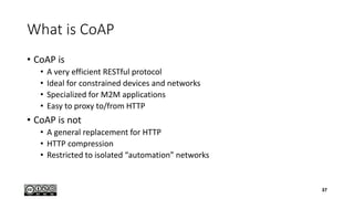 What is CoAP
• CoAP is
• A very efficient RESTful protocol
• Ideal for constrained devices and networks
• Specialized for M2M applications
• Easy to proxy to/from HTTP
• CoAP is not
• A general replacement for HTTP
• HTTP compression
• Restricted to isolated “automation” networks
37
 