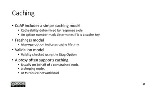 Caching
• CoAP includes a simple caching model
• Cacheability determined by response code
• An option number mask determines if it is a cache key
• Freshness model
• Max-Age option indicates cache lifetime
• Validation model
• Validity checked using the Etag Option
• A proxy often supports caching
• Usually on behalf of a constrained node,
• a sleeping node,
• or to reduce network load
47
 