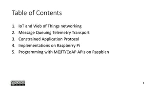 Table of Contents
1. IoT and Web of Things networking
2. Message Queuing Telemetry Transport
3. Constrained Application Protocol
4. Implementations on Raspberry Pi
5. Programming with MQTT/CoAP APIs on Raspbian
5
 