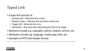 Typed Link
• A type link consists of
• Context URI – What the link is from
• Relation Type – Indicates the semantics of the link
• Target URI – What the link is to
• Attributes – Key value pairs describing the link or its target
• Relations include e.g. copyright, author, chapter, service, etc.
• Attributes include e.g. language, media type, title, etc.
• Example in HTTP Link Header format
Link: <http://example.com/TheBook/chapter2>; rel="previous"; title="previous chapter"
52
 