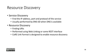 Resource Discovery
• Service Discovery
• Find the IP address, port and protocol of the service
• Usually performed by DNS-SD when DNS is available
• Resource Discovery
• Finding URIs
• Performed using Web Linking or some REST interface
• CoRE Link Format is designed to enable resource discovery
53
 