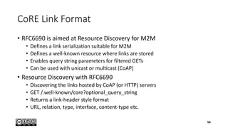 CoRE Link Format
• RFC6690 is aimed at Resource Discovery for M2M
• Defines a link serialization suitable for M2M
• Defines a well-known resource where links are stored
• Enables query string parameters for filtered GETs
• Can be used with unicast or multicast (CoAP)
• Resource Discovery with RFC6690
• Discovering the links hosted by CoAP (or HTTP) servers
• GET /.well-known/core?optional_query_string
• Returns a link-header style format
• URL, relation, type, interface, content-type etc.
54
 