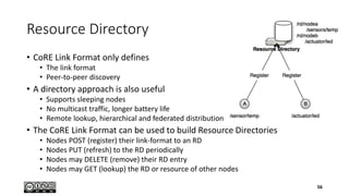 Resource Directory
• CoRE Link Format only defines
• The link format
• Peer-to-peer discovery
• A directory approach is also useful
• Supports sleeping nodes
• No multicast traffic, longer battery life
• Remote lookup, hierarchical and federated distribution
• The CoRE Link Format can be used to build Resource Directories
• Nodes POST (register) their link-format to an RD
• Nodes PUT (refresh) to the RD periodically
• Nodes may DELETE (remove) their RD entry
• Nodes may GET (lookup) the RD or resource of other nodes
56
 