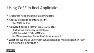 Using CoRE in Real Applications
• Resources need meaningful naming (rt=)
• A resource needs an interface (if=)
• Use WADL for this
• A payload needs a format (EXI, JSON, etc.)
• Deployment or industry specific today
• oBIX, SensorML, EEML, sMAP, etc.
• SenML is a promising format [draft-jennings-senml]
• What can we make universal? What should be market specific? How
do we enable innovation?
58
 