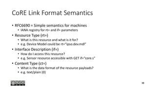 CoRE Link Format Semantics
• RFC6690 = Simple semantics for machines
• IANA registry for rt= and if= parameters
• Resource Type (rt=)
• What is this resource and what is it for?
• e.g. Device Model could be rt=“ipso.dev.mdl”
• Interface Description (if=)
• How do I access this resource?
• e.g. Sensor resource accessible with GET if=“core.s”
• Content Type (ct=)
• What is the data format of the resource payloads?
• e.g. text/plain (0)
59
 