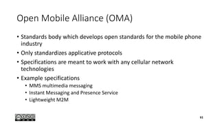 Open Mobile Alliance (OMA)
• Standards body which develops open standards for the mobile phone
industry
• Only standardizes applicative protocols
• Specifications are meant to work with any cellular network
technologies
• Example specifications
• MMS multimedia messaging
• Instant Messaging and Presence Service
• Lightweight M2M
61
 