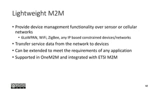 Lightweight M2M
• Provide device management functionality over sensor or cellular
networks
• 6LoWPAN, WiFi, ZigBee, any IP based constrained devices/networks
• Transfer service data from the network to devices
• Can be extended to meet the requirements of any application
• Supported in OneM2M and integrated with ETSI M2M
62
 