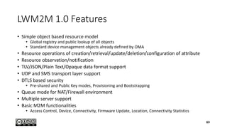 LWM2M 1.0 Features
• Simple object based resource model
• Global registry and public lookup of all objects
• Standard device management objects already defined by OMA
• Resource operations of creation/retrieval/update/deletion/configuration of attribute
• Resource observation/notification
• TLV/JSON/Plain Text/Opaque data format support
• UDP and SMS transport layer support
• DTLS based security
• Pre-shared and Public Key modes, Provisioning and Bootstrapping
• Queue mode for NAT/Firewall environment
• Multiple server support
• Basic M2M functionalities
• Access Control, Device, Connectivity, Firmware Update, Location, Connectivity Statistics
63
 