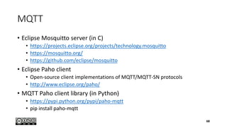 MQTT
• Eclipse Mosquitto server (in C)
• https://projects.eclipse.org/projects/technology.mosquitto
• https://mosquitto.org/
• https://github.com/eclipse/mosquitto
• Eclipse Paho client
• Open-source client implementations of MQTT/MQTT-SN protocols
• http://www.eclipse.org/paho/
• MQTT Paho client library (in Python)
• https://pypi.python.org/pypi/paho-mqtt
• pip install paho-mqtt
68
 