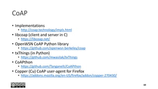 CoAP
• Implementations
• http://coap.technology/impls.html
• libcoap (client and server in C)
• https://libcoap.net/
• OpenWSN CoAP Python library
• https://github.com/openwsn-berkeley/coap
• txThings (in Python)
• https://github.com/mwasilak/txThings
• CoAPthon
• https://github.com/Tanganelli/CoAPthon
• Copper (Cu) CoAP user-agent for Firefox
• https://addons.mozilla.org/en-US/firefox/addon/copper-270430/
69
 