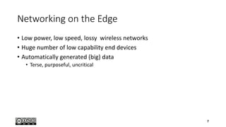 Networking on the Edge
• Low power, low speed, lossy wireless networks
• Huge number of low capability end devices
• Automatically generated (big) data
• Terse, purposeful, uncritical
7
 
