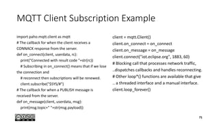 MQTT Client Subscription Example
import paho.mqtt.client as mqtt
# The callback for when the client receives a
CONNACK response from the server.
def on_connect(client, userdata, rc):
print("Connected with result code "+str(rc))
# Subscribing in on_connect() means that if we lose
the connection and
# reconnect then subscriptions will be renewed.
client.subscribe("$SYS/#")
# The callback for when a PUBLISH message is
received from the server.
def on_message(client, userdata, msg):
print(msg.topic+" "+str(msg.payload))
client = mqtt.Client()
client.on_connect = on_connect
client.on_message = on_message
client.connect("iot.eclipse.org", 1883, 60)
# Blocking call that processes network traffic,
..dispatches callbacks and handles reconnecting.
# Other loop*() functions are available that give
.. a threaded interface and a manual interface.
client.loop_forever()
71
 