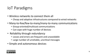 IoT Paradigms
• Wireless networks to connect them all
• Cheap and adaptive infrastructures compared to wired networks
• Many-to-few/few-to-many/many-to-many communications
• Group-oriented/multicast communications
• Can cope with huge number of devices
• Reliability through redundancy
• Losses and errors are frequent and unavoidable
• Large number of unreliable, uncritical messages
• Simple and autonomous devices
9
 