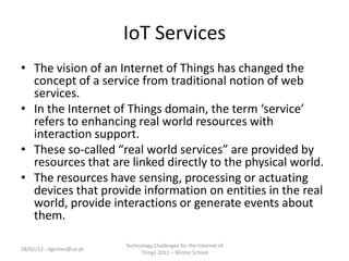 IoT Services
• The vision of an Internet of Things has changed the
  concept of a service from traditional notion of web
  services.
• In the Internet of Things domain, the term ‘service’
  refers to enhancing real world resources with
  interaction support.
• These so-called “real world services” are provided by
  resources that are linked directly to the physical world.
• The resources have sensing, processing or actuating
  devices that provide information on entities in the real
  world, provide interactions or generate events about
  them.

                          Technology Challenges for the Internet of
28/01/12 - dgomes@ua.pt
                               Things 2011 – Winter School
 
