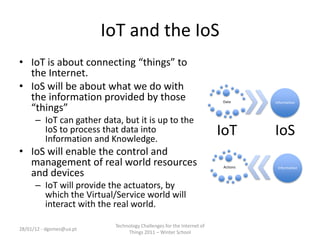 IoT and the IoS
• IoT is about connecting “things” to
  the Internet.
• IoS will be about what we do with
  the information provided by those                                    Data      Information
  “things”
      – IoT can gather data, but it is up to the
        IoS to process that data into
        Information and Knowledge.
                                                                       IoT       IoS
• IoS will enable the control and
  management of real world resources                                   Actions    Information
  and devices
      – IoT will provide the actuators, by
        which the Virtual/Service world will
        interact with the real world.

                           Technology Challenges for the Internet of
28/01/12 - dgomes@ua.pt
                                Things 2011 – Winter School
 