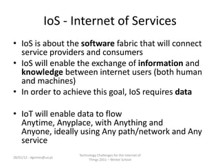 IoS - Internet of Services
• IoS is about the software fabric that will connect
  service providers and consumers
• IoS will enable the exchange of information and
  knowledge between internet users (both human
  and machines)
• In order to achieve this goal, IoS requires data

• IoT will enable data to flow
  Anytime, Anyplace, with Anything and
  Anyone, ideally using Any path/network and Any
  service
                          Technology Challenges for the Internet of
28/01/12 - dgomes@ua.pt
                               Things 2011 – Winter School
 
