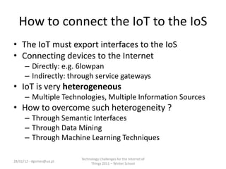 How to connect the IoT to the IoS
• The IoT must export interfaces to the IoS
• Connecting devices to the Internet
      – Directly: e.g. 6lowpan
      – Indirectly: through service gateways
• IoT is very heterogeneous
      – Multiple Technologies, Multiple Information Sources
• How to overcome such heterogeneity ?
      – Through Semantic Interfaces
      – Through Data Mining
      – Through Machine Learning Techniques

                          Technology Challenges for the Internet of
28/01/12 - dgomes@ua.pt
                               Things 2011 – Winter School
 