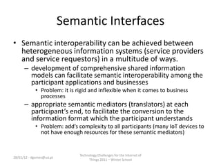 Semantic Interfaces
• Semantic interoperability can be achieved between
  heterogeneous information systems (service providers
  and service requestors) in a multitude of ways.
      – development of comprehensive shared information
        models can facilitate semantic interoperability among the
        participant applications and businesses
            • Problem: it is rigid and inflexible when it comes to business
              processes
      – appropriate semantic mediators (translators) at each
        participant’s end, to facilitate the conversion to the
        information format which the participant understands
            • Problem: add’s complexity to all participants (many IoT devices to
              not have enough resources for these semantic mediators)


                              Technology Challenges for the Internet of
28/01/12 - dgomes@ua.pt
                                   Things 2011 – Winter School
 