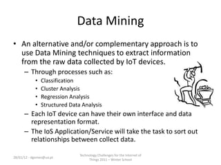 Data Mining
• An alternative and/or complementary approach is to
  use Data Mining techniques to extract information
  from the raw data collected by IoT devices.
      – Through processes such as:
            •   Classification
            •   Cluster Analysis
            •   Regression Analysis
            •   Structured Data Analysis
      – Each IoT device can have their own interface and data
        representation format.
      – The IoS Application/Service will take the task to sort out
        relationships between collect data.

                               Technology Challenges for the Internet of
28/01/12 - dgomes@ua.pt
                                    Things 2011 – Winter School
 