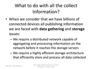What to do with all the collect
                    Information?
• When we consider that we have billions of
  connected devices all publishing information
  we are faced with data gathering and storage
  issues:
      – We require a distributed network capable of
        aggregating and processing information on the
        network before it reaches the storage servers
      – We require a highly efficient storage architecture
        that efficiently store and process all data collected
                          Technology Challenges for the Internet of
28/01/12 - dgomes@ua.pt
                               Things 2011 – Winter School
 